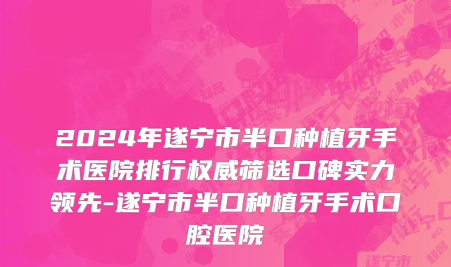 2024年遂宁市半口种植牙手术医院排行权威筛选口碑实力领先-遂宁市半口种植牙手术口腔医院