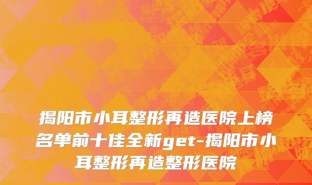 揭阳市小耳整形再造医院上榜名单前十佳全新get-揭阳市小耳整形再造整形医院