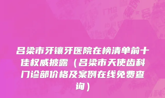 吕梁市牙镶牙医院在榜清单前十佳权威披露（吕梁市天使齿科门诊部价格及案例在线免费查询）