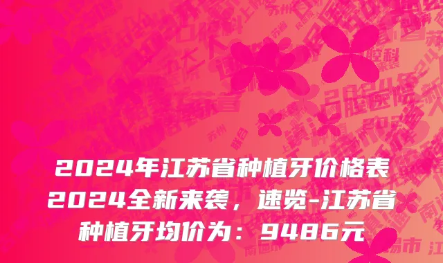 2024年江苏省种植牙价格表2024全新来袭，速览-江苏省种植牙均价为：9486元