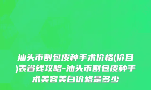 汕头市割包皮种手术价格(价目)表省钱攻略-汕头市割包皮种手术美容美白价格是多少