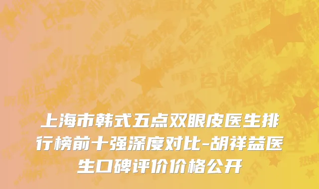 上海市韩式五点双眼皮医生排行榜前十强深度对比-胡祥益医生口碑评价价格公开