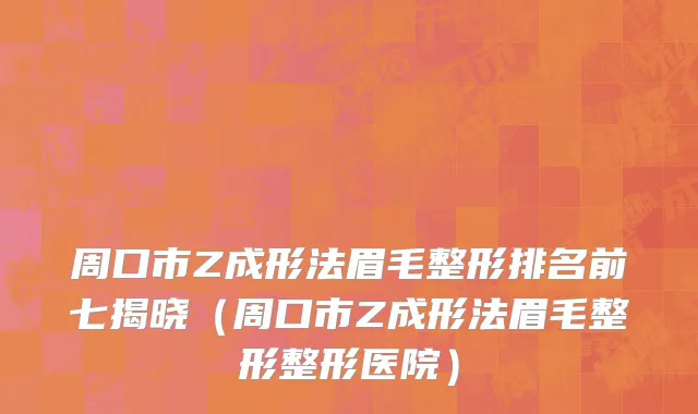 周口市Z成形法眉毛整形排名前七揭晓（周口市Z成形法眉毛整形整形医院）