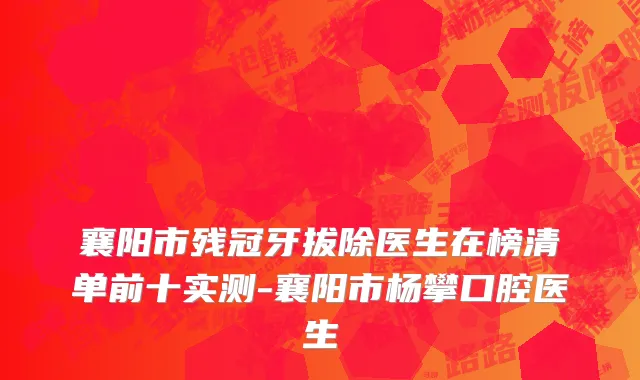襄阳市残冠牙拔除医生在榜清单前十实测-襄阳市杨攀口腔医生