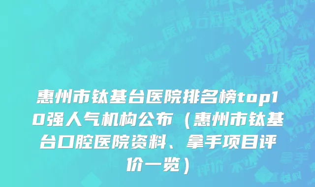 惠州市钛基台医院排名榜top10强人气机构公布（惠州市钛基台口腔医院资料、拿手项目评价一览）