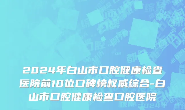 2024年白山市口腔健康检查医院前10位口碑榜权威综合-白山市口腔健康检查口腔医院
