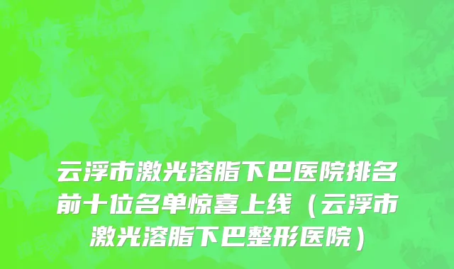 云浮市激光溶脂下巴医院排名前十位名单惊喜上线（云浮市激光溶脂下巴整形医院）