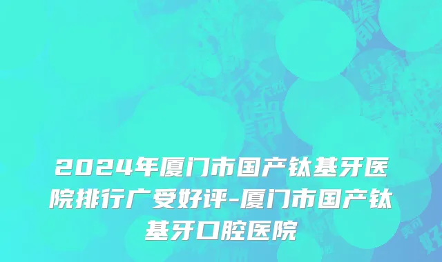 2024年厦门市国产钛基牙医院排行广受好评-厦门市国产钛基牙口腔医院