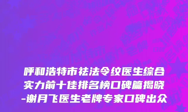 呼和浩特市祛法令纹医生综合实力前十佳排名榜口碑篇揭晓-谢月飞医生老牌专家口碑出众
