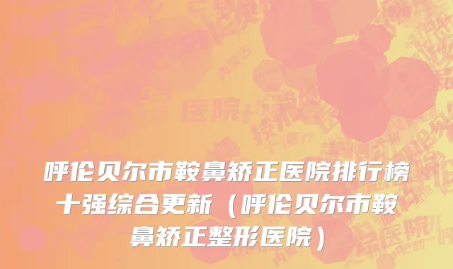 呼伦贝尔市鞍鼻矫正医院排行榜十强综合更新（呼伦贝尔市鞍鼻矫正整形医院）
