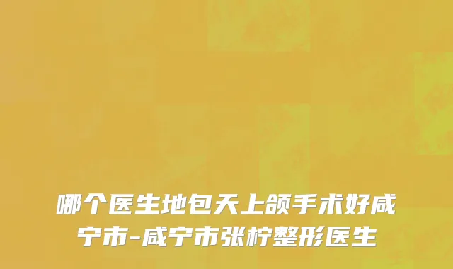 哪个医生地包天上颌手术好咸宁市-咸宁市张柠整形医生