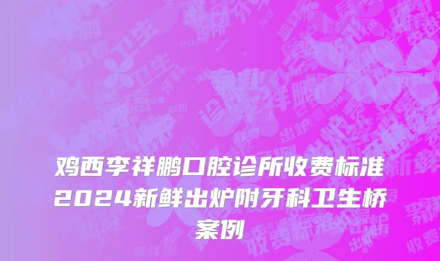 鸡西李祥鹏口腔诊所收费标准2024新鲜出炉附牙科卫生桥案例