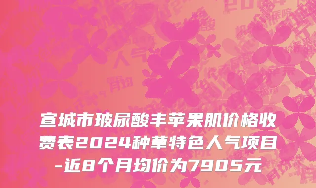宣城市玻尿酸丰苹果肌价格收费表2024种草特色人气项目-近8个月均价为7905元