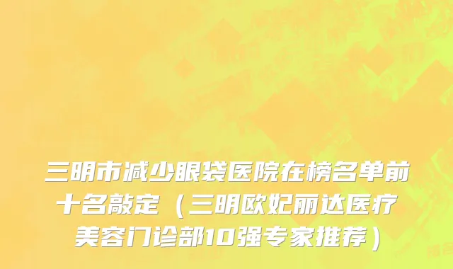 三明市减少眼袋医院在榜名单前十名敲定（三明欧妃丽达医疗美容门诊部10强专家推荐）