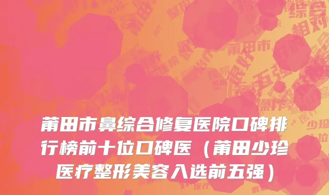 莆田市鼻综合修复医院口碑排行榜前十位口碑医（莆田少珍医疗整形美容入选前五强）