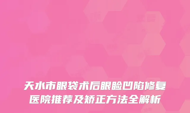 天水市眼袋术后眼睑凹陷修复医院推荐及矫正方法全解析