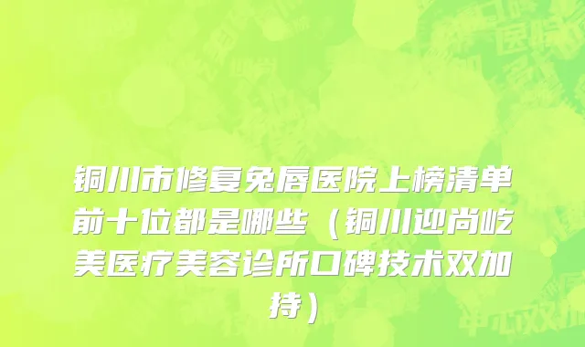 铜川市修复兔唇医院上榜清单前十位都是哪些（铜川迎尚屹美医疗美容诊所口碑技术双加持）