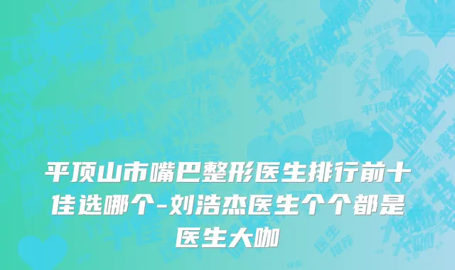 平顶山市嘴巴整形医生排行前十佳选哪个-刘浩杰医生个个都是医生大咖