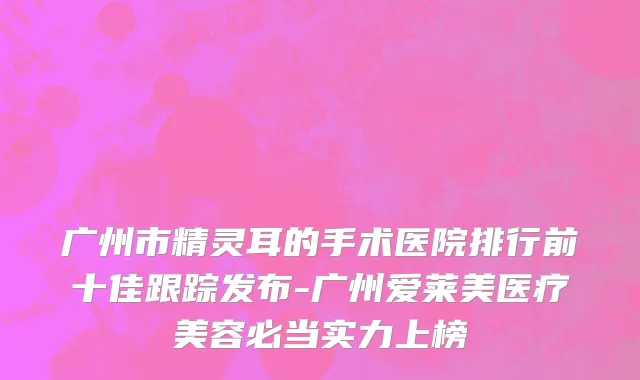 广州市精灵耳的手术医院排行前十佳跟踪发布-广州爱莱美医疗美容必当实力上榜