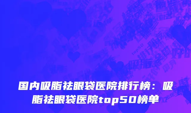 国内吸脂祛眼袋医院排行榜：吸脂祛眼袋医院top50榜单