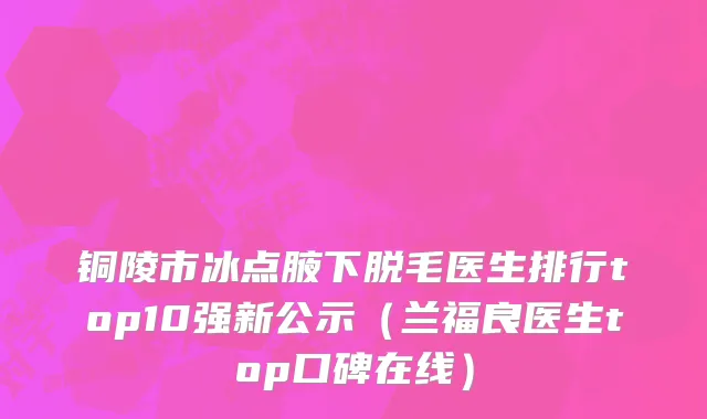 铜陵市冰点腋下脱毛医生排行top10强新公示（兰福良医生top口碑在线）