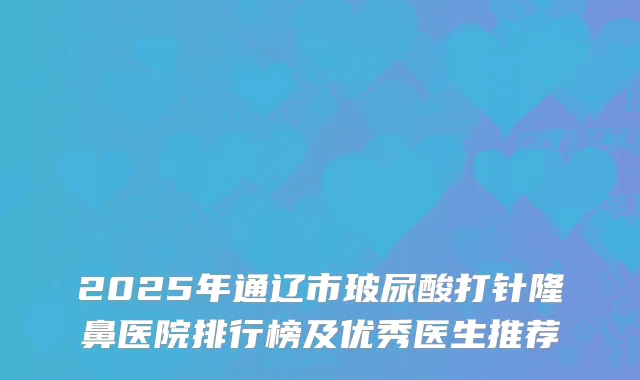 2025年通辽市玻尿酸打针隆鼻医院排行榜及优秀医生推荐