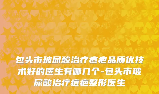 包头市玻尿酸治疗痘疤品质优技术好的医生有哪几个-包头市玻尿酸治疗痘疤整形医生