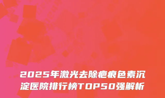2025年激光去除疤痕色素沉淀医院排行榜TOP50强解析