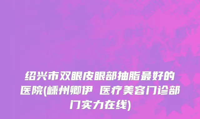 绍兴市双眼皮眼部抽脂最好的医院(嵊州卿伊媄医疗美容门诊部门实力在线)