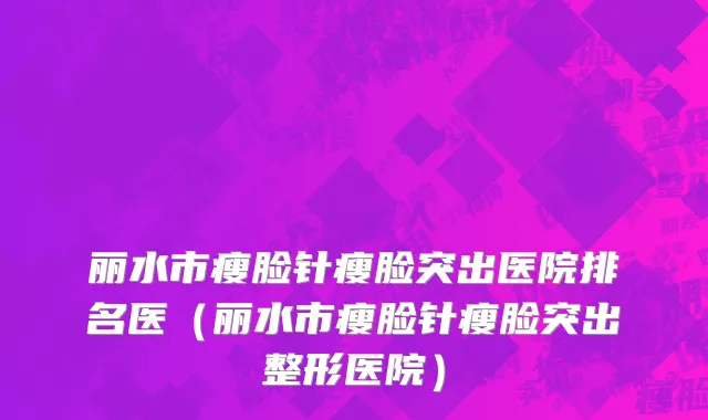 丽水市瘦脸针瘦脸突出医院排名医（丽水市瘦脸针瘦脸突出整形医院）