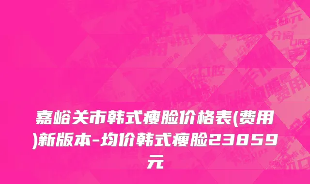 嘉峪关市韩式瘦脸价格表(费用)新版本-均价韩式瘦脸23859元