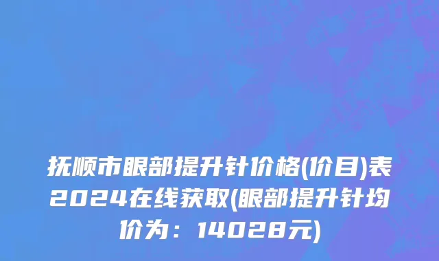 抚顺市眼部提升针价格(价目)表2024在线获取(眼部提升针均价为：14028元)