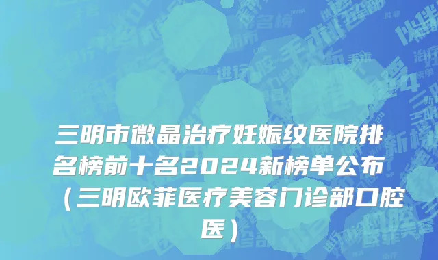 三明市微晶治疗妊娠纹医院排名榜前十名2024新榜单公布（三明欧菲医疗美容门诊部口腔医）