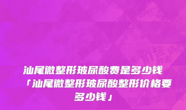 汕尾微整形玻尿酸费是多少钱「汕尾微整形玻尿酸整形价格要多少钱」