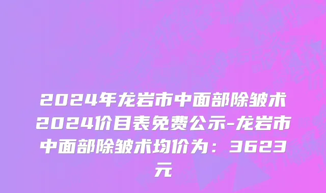 2024年龙岩市中面部除皱术2024价目表免费公示-龙岩市中面部除皱术均价为：3623元