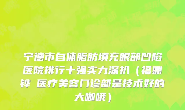 宁德市自体脂肪填充眼部凹陷医院排行十强实力深扒（福鼎铧媄医疗美容门诊部是技术好的大咖哦）