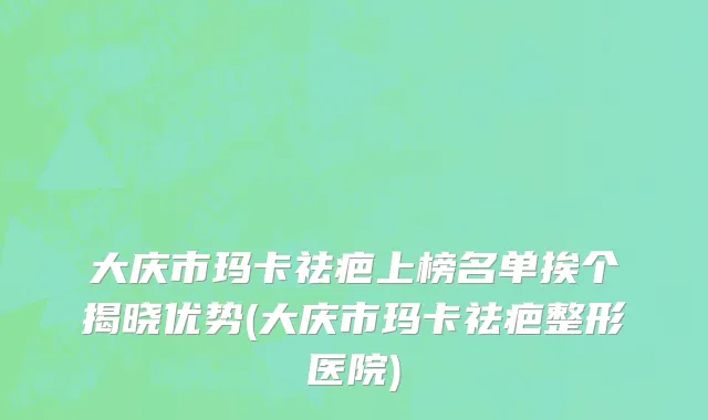 大庆市玛卡祛疤上榜名单挨个揭晓优势(大庆市玛卡祛疤整形医院)