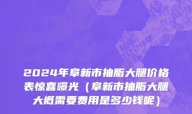 2024年阜新市抽脂大腿价格表惊喜曝光（阜新市抽脂大腿大概需要费用是多少钱呢）