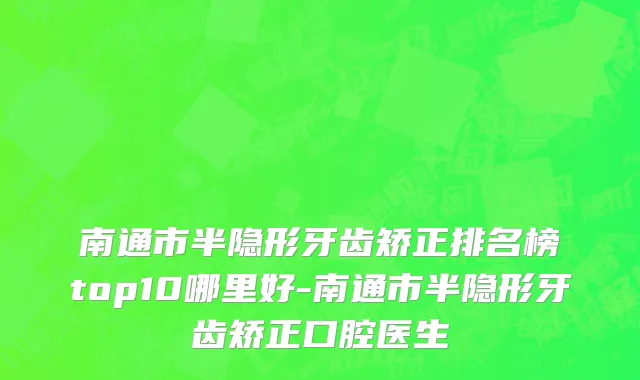 南通市半隐形牙齿矫正排名榜top10哪里好-南通市半隐形牙齿矫正口腔医生