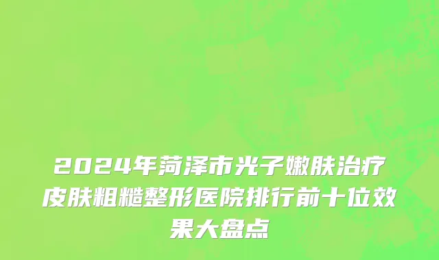 2024年菏泽市光子嫩肤治疗皮肤粗糙整形医院排行前十位效果大盘点