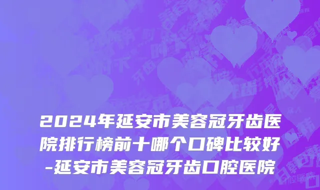 2024年延安市美容冠牙齿医院排行榜前十哪个口碑比较好-延安市美容冠牙齿口腔医院
