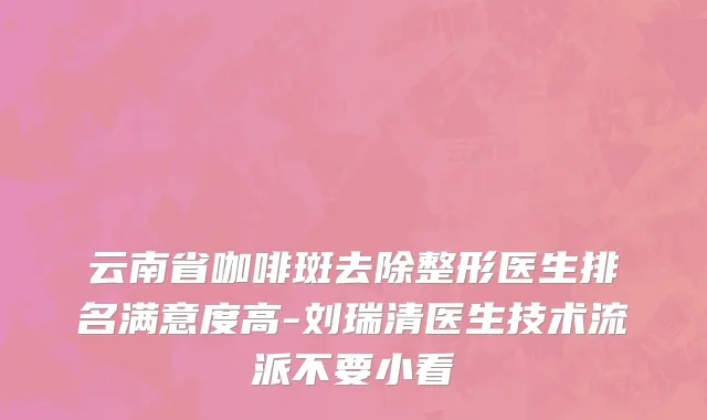 云南省咖啡斑去除整形医生排名满意度高-刘瑞清医生技术流派不要小看