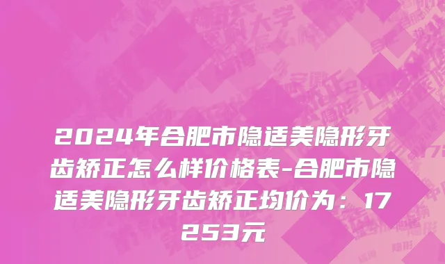2024年合肥市隐适美隐形牙齿矫正怎么样价格表-合肥市隐适美隐形牙齿矫正均价为：17253元
