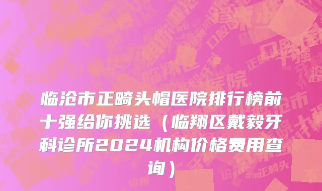 临沧市正畸头帽医院排行榜前十强给你挑选（临翔区戴毅牙科诊所2024机构价格费用查询）