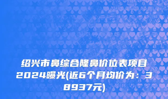绍兴市鼻综合隆鼻价位表项目2024曝光(近6个月均价为：38937元)