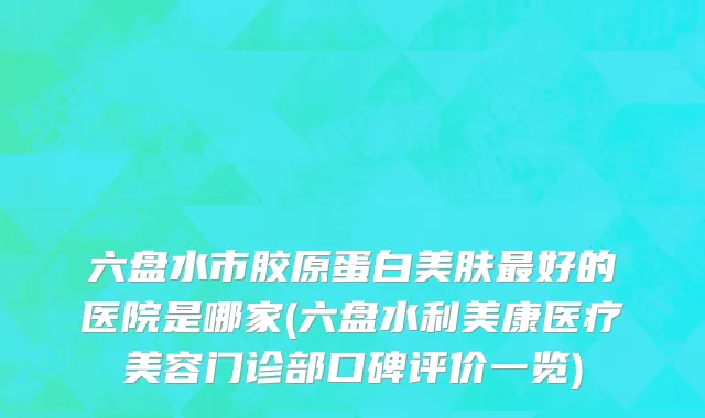 六盘水市胶原蛋白美肤最好的医院是哪家(六盘水利美康医疗美容门诊部口碑评价一览)