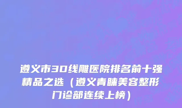 遵义市3D线雕医院排名前十强精品之选（遵义青睐美容整形门诊部连续上榜）