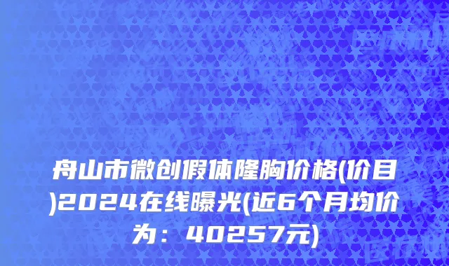 舟山市微创假体隆胸价格(价目)2024在线曝光(近6个月均价为：40257元)