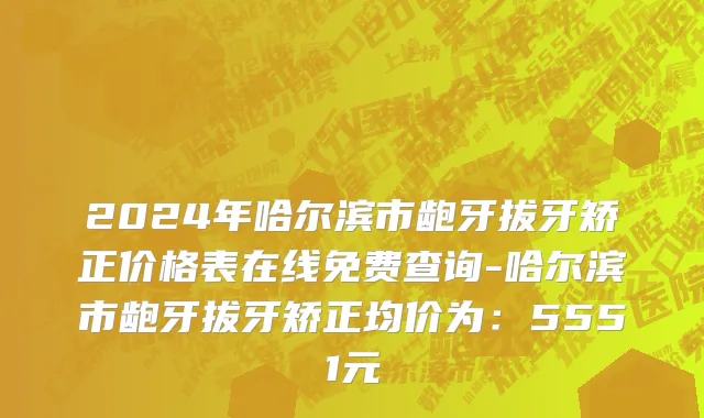 2024年哈尔滨市龅牙拔牙矫正价格表在线免费查询-哈尔滨市龅牙拔牙矫正均价为：5551元