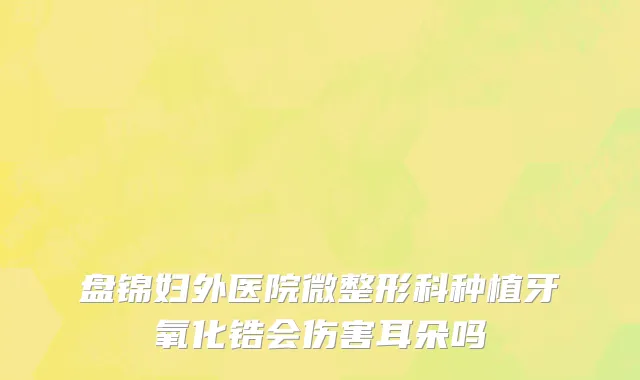 盘锦妇外医院微整形科种植牙氧化锆会伤害耳朵吗